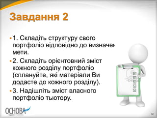 Завдання 2
1. Складіть структуру свого
портфоліо відповідно до визначеної
мети.
2. Складіть орієнтовний зміст
кожного розділу портфоліо
(сплануйте, які матеріали Ви
додасте до кожного розділу).
3. Надішліть зміст власного
портфоліо тьютору.
52
 