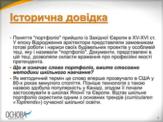 Історична довідка
 Поняття "портфоліо" прийшло із Західної Європи в ХV-XVI ст.
У епоху Відродження архітектори представляли замовникам
готові роботи і нариси своїх будівельних проектів у особливій
теці, яку і називали "портфоліо". Документи, представлені в
цій теці, дозволяли скласти враження про професійні якості
претендента.
 Що ж означає слово портфоліо, вжите стосовно
методики шкільного навчання?
 Як методичний термін це слово вперше прозвучало в США у
80-х роках минулого століття. Пізніше технологія з такою
назвою здобула популярність у Канаді, згодом її почали
застосовувати в школах Японії та Європи. Відтак шкільне
портфоліо охрестили одним з основних трендів (curricularen
«Toptrends») сучасної шкільної освіти.
8
 