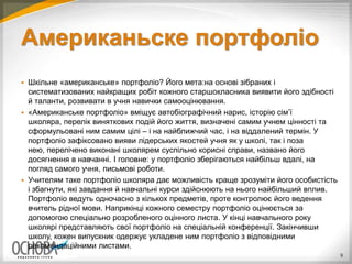 Американьске портфоліо
 Шкільне «американське» портфоліо? Його мета:на основі зібраних і
систематизованих найкращих робіт кожного старшокласника виявити його здібності
й таланти, розвивати в учня навички самооцінювання.
 «Американське портфоліо» вміщує автобіографічний нарис, історію сім’ї
школяра, перелік виняткових подій його життя, визначені самим учнем цінності та
сформульовані ним самим цілі – і на найближчий час, і на віддалений термін. У
портфоліо зафіксовано вияви лідерських якостей учня як у школі, так і поза
нею, перелічено виконані школярем суспільно корисні справи, названо його
досягнення в навчанні. І головне: у портфоліо зберігаються найбільш вдалі, на
погляд самого учня, письмові роботи.
 Учителям таке портфоліо школяра дає можливість краще зрозуміти його особистість
і збагнути, які завдання й навчальні курси здійснюють на нього найбільший вплив.
Портфоліо ведуть одночасно з кількох предметів, проте контролює його ведення
вчитель рідної мови. Наприкінці кожного семестру портфоліо оцінюється за
допомогою спеціально розробленого оцінного листа. У кінці навчального року
школярі представляють свої портфоліо на спеціальній конференції. Закінчивши
школу, кожен випускник одержує укладене ним портфоліо з відповідними
рекомендаційними листами.
9
 