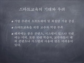 스마트교육의 기대와 우려
기업 주관의 소프트웨어 및 최첨단 기술 중심
스마트교육을 위한 교수자 역량 부족
해외에는 좋은 콘텐츠, 시스템이 있으나 국내
에는 미비. 또한 국내 학습자, 교수자들이 해
외 콘텐츠나 시스템의 사용에 많은 어려움이
있다.

 