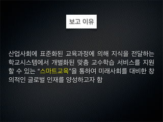 보고 이유

산업사회에 표준화된 교육과정에 의해 지식을 전달하는
학교시스템에서 개별화된 맞춤 교수학습 서비스를 지원
할 수 있는 “스마트교육”을 통하여 미래사회를 대비한 창
의적인 글로벌 인재를 양성하고자 함

 