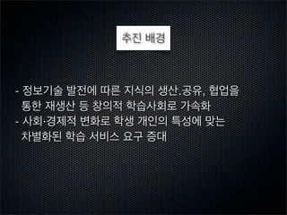 추진 배경

- 정보기술 발전에 따른 지식의 생산․공유, 협업을
통한 재생산 등 창의적 학습사회로 가속화
- 사회·경제적 변화로 학생 개인의 특성에 맞는
차별화된 학습 서비스 요구 증대

 