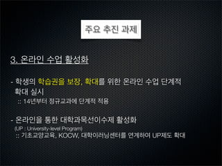 주요 추진 과제
3. 온라인 수업 활성화
- 학생의 학습권을 보장, 확대를 위한 온라인 수업 단계적
확대 실시
:: 14년부터 정규교과에 단계적 적용

- 온라인을 통한 대학과목선이수제 활성화
(UP : University-level Program)

:: 기초교양교육, KOCW, 대학이러닝센터를 연계하여 UP제도 확대

 