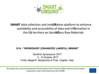 This project has received funding from the European Union’s Horizon 2020 research and innovation
programme under Grant Agreement No 641988
SMART data collection and inteGRation platform to enhance
availability and accessibility of data and infOrmation in
the EU territory on SecoNDary Raw Materials
G14 - "WORKSHOP | ENHANCED LANDFILL MINING"
Sardinia Symposium 2017
2 – 6 October 2017
Forte village/S. Margherita di Pula, Cagliari, Italy
 