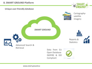 8. SMART GROUND Platform
www.smart-ground.eu
SMART GROUND
Cartography-
satellite
imagery
Reports &
Statistics
Advanced Search &
Retrieval
Data from EU
Open Database
INSPIRE & ISO
Compliant
Unique user-friendly database
 