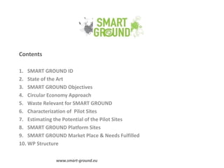 Contents
1. SMART GROUND ID
2. State of the Art
3. SMART GROUND Objectives
4. Circular Economy Approach
5. Waste Relevant for SMART GROUND
6. Characterization of Pilot Sites
7. Estimating the Potential of the Pilot Sites
8. SMART GROUND Platform Sites
9. SMART GROUND Market Place & Needs Fulfilled
10. WP Structure
www.smart-ground.eu
 