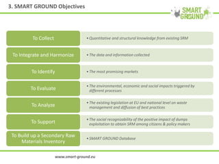 3. SMART GROUND Objectives
•Quantitative and structural knowledge from existing SRMTo Collect
•The data and information collectedTo Integrate and Harmonize
•The most promising marketsTo Identify
•The environmental, economic and social impacts triggered by
different processesTo Evaluate
•The existing legislation at EU and national level on waste
management and diffusion of best practicesTo Analyze
•The social recognizability of the positive impact of dumps
exploitation to obtain SRM among citizens & policy makersTo Support
•SMART GROUND Database
To Build up a Secondary Raw
Materials Inventory
www.smart-ground.eu
 