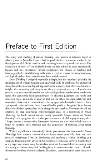 Preface to First Edition
The study and teaching of critical thinking (also known as informal logic) is
relatively rare in Australia. There is little to guide the keen student or teacher in the
development of skills for analysis and reasoning in everyday work and study. The
orientation of most of the available books on this subject is more traditionally
logical, and this orientation further complicates the process of teaching and
learning applied critical thinking skills, since it tends to remove the use of reasoning
and logical analysis from even its most basic social contexts.
Smart Thinking'is designed to provide a simple, but not simplistic, guide for the
development of critical thinking and analytical skills. It combines the undoubted
strengths of the informal logical approach with a newer—but often-overlooked—
insight: that reasoning and analysis are always communicative acts. I would not
pretend that one can easily resolve the epistemological tensions between, on the one
hand, the commonly held commitments to objective judgment and truth that
underpin 'logic' as a mode of analysis and, on the other, the social relativism and
intersubjectivity that a communicative-theory approach demands. However, from
a pragmatic point of view, there is considerable profit to be gained from letting
these two distinct approaches jostle alongside one another. Moreover, for all my
attempts to keep competing epistemological ideas to a minimum in Smart
Thinking, the book cannot remain purely 'practical'. Simple advice on 'better
thinking' rubs up against deep and important matters of philosophy in a way that,
I hope, creates a constructive interaction between the ease with which one can
begin to improve one's thinking and the complexity of thinking about smart
thinking.
While I myself work theoretically within post-structuralist frameworks, Smart
Thinkings bias towards communicative issues stems primarily from the very
practical experiences I had in developing and teaching a critical thinking unit
(Applied Reasoning 200) at Curtin University of Technology in Perth. On the basis
of my experiences with many hundreds of students, I am confident in asserting that
it is wrong to divorce analytical thinking from its communicative context. Outside
the narrow confines of some academic disciplines, communication takes place on a
V I I I
 