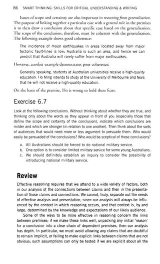 86 SMART THINKING: SKILLS FOR CRITICAL UNDERSTANDING & WRITING
Issues of scope and certainty are also important in reasoningfrom generalisation.
The purpose of linking together a particular case with a general rule in the premises
is to then draw a conclusion about that specific case based on the generalisation.
The scope of the conclusion, therefore, must be coherent with the generalisation.
The following example shows good coherence:
The incidence of major earthquakes in areas located away from major
tectonic fault-lines is low; Australia is such an area, and hence we can
predict that Australia will rarely suffer from major earthquakes.
However, another example demonstrates poor coherence:
Generally speaking, students at Australian universities receive a high-quality
education. Ho Ming intends to study at the University of Melbourne and fears
that he will not receive a high-quality education.
On the basis of the premise, Ho is wrong to hold these fears.
Exercise 6.7
Look at the following conclusions. Without thinking about whether they are true, and
thinking only about the words as they appear in front of you (especially those that
define the scope and certainty of the conclusion), indicate which conclusions are
milder and which are stronger (in relation to one another). Then think about the sorts
of audiences that would need more or less argument to persuade them. Who would
easily be persuaded of the conclusions? Who would be sceptical of these conclusions?
a. All Australians should be forced to do national military service.
b. One option is to consider limited military service for some young Australians.
c. We should definitely establish an inquiry to consider the possibility of
introducing national military service.
Review
Effective reasoning requires that we attend to a wide variety of factors, both
in our analysis of the connections between claims and then in the presenta-
tion of those claims and connections. We cannot, truly, separate out the needs
of effective analysis and presentation, since our analysis will always be influ-
enced by the context in which reasoning occurs, and that context is, by and
large, determined by the knowledge and expectations of our likely audience.
Some of the ways to be more effective in reasoning concern the links
between premises: if we make these links well, unpacking any initial 'reason'
for a conclusion into a clear chain of dependent premises, then our analysis
has depth. In particular, we must avoid allowing any claims that are doubtful
to remain implicit, or failing to make explicit links between claims that are not
obvious; such assumptions can only be tested if we are explicit about all the
 