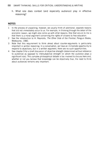 88 SMART THINKING: SKILLS FOR CRITICAL UNDERSTANDING & WRITING
h. What role does context (and especially audience) play in effective
reasoning?
NOTES
1 In the process of unpacking, however, we usually think of additional, separate reasons
that did not immediately occur to us. For example, in thinking through the detail of the
economic reason, we might also come up with other reasons. One that occurs to me is
that there is a moral argument concerning the rights of citizens to free education.
2 See the introduction to H. Reynolds, The Other Side of the Frontier, Penguin Books,
Melbourne, 1980.
3 Note that this requirement to think ahead about counter-arguments is particularly
important in written reasoning. In a conversation, we have an immediate opportunity to
respond to objections, but in a written argument, there are no such opportunities.
4 See chapter 9 for a brief discussion of objective strength (determined without reference
to audience) as opposed to intersubjective strength (in which the audience plays a
significant role). This complex philosophical debate is too involved to discuss here and,
whether or not you believe that knowledge can be objectively true, the need to think
about audiences remains very important.
 