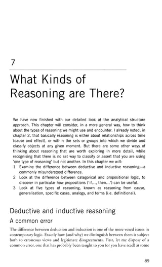 7
What Kinds of
Reasoning are There?
We have now finished with our detailed look at the analytical structure
approach. This chapter will consider, in a more general way, how to think
about the types of reasoning we might use and encounter. I already noted, in
chapter 2, that basically reasoning is either about relationships across time
(cause and effect), or within the sets or groups into which we divide and
classify objects at any given moment. But there are some other ways of
thinking about reasoning that are worth exploring in more detail, while
recognising that there is no set way to classify or assert that you are using
'one type of reasoning' but not another. In this chapter we will:
1 Examine the difference between deductive and inductive reasoning—a
commonly misunderstood difference.
2 Look at the difference between categorical and propositional logic, to
discover in particular how propositions ('if..., then...') can be useful.
3 Look at five types of reasoning, known as reasoning from cause,
generalisation, specific cases, analogy, and terms (i.e. definitional).
Deductive and inductive reasoning
A common error
The difference between deduction and induction is one of the more vexed issues in
contemporary logic. Exactly how (and why) we distinguish between them is subject
both to erroneous views and legitimate disagreements. First, let me dispose of a
common error, one that has probably been taught to you (or you have read) at some
89
 