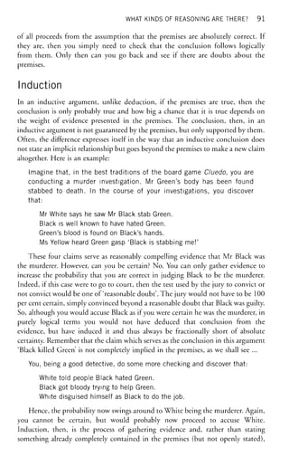 WHAT KINDS OF REASONING ARE THERE? 91
of all proceeds from the assumption that the premises are absolutely correct. If
they are, then you simply need to check that the conclusion follows logically
from them. Only then can you go back and see if there are doubts about the
premises.
Induction
In an inductive argument, unlike deduction, if the premises are true, then the
conclusion is only probably true and how big a chance that it is true depends on
the weight of evidence presented in the premises. The conclusion, then, in an
inductive argument is not guaranteed by the premises, but only supported by them.
Often, the difference expresses itself in the way that an inductive conclusion does
not state an implicit relationship but goes beyond the premises to make a new claim
altogether. Here is an example:
Imagine that, in the best traditions of the board game Cluedo, you are
conducting a murder investigation. Mr Green's body has been found
stabbed to death. In the course of your investigations, you discover
that:
Mr White says he saw Mr Black stab Green.
Black is well known to have hated Green.
Green's blood is found on Black's hands.
Ms Yellow heard Green gasp 'Black is stabbing me!'
These four claims serve as reasonably compelling evidence that Mr Black was
the murderer. However, can you be certain? No. You can only gather evidence to
increase the probability that you are correct in judging Black to be the murderer.
Indeed, if this case were to go to court, then the test used by the jury to convict or
not convict would be one of'reasonable doubt'. The jury would not have to be 100
per cent certain, simply convinced beyond a reasonable doubt that Black was guilty.
So, although you would accuse Black as if you were certain he was the murderer, in
purely logical terms you would not have deduced that conclusion from the
evidence, but have induced it and thus always be fractionally short of absolute
certainty. Remember that the claim which serves as the conclusion in this argument
'Black killed Green' is not completely implied in the premises, as we shall see ...
You, being a good detective, do some more checking and discover that:
White told people Black hated Green.
Black got bloody trying to help Green.
White disguised himself as Black to do the job.
Hence, the probability now swings around to White being the murderer. Again,
you cannot be certain, but would probably now proceed to accuse White.
Induction, then, is the process of gathering evidence and, rather than stating
something already completely contained in the premises (but not openly stated),
 