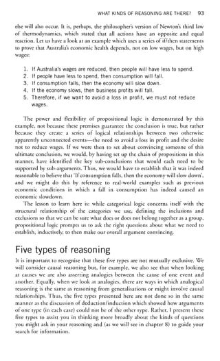 WHAT KINDS OF REASONING ARE THERE? 93
else will also occur. It is, perhaps, the philosopher's version of Newton's third law
of thermodynamics, which stated that all actions have an opposite and equal
reaction. Let us have a look at an example which uses a series of if/then statements
to prove that Australia's economic health depends, not on low wages, but on high
wages:
1. If Australia's wages are reduced, then people will have less to spend.
2. If people have less to spend, then consumption will fall.
3. If consumption falls, then the economy will slow down.
4. If the economy slows, then business profits will fall.
5. Therefore, if we want to avoid a loss in profit, we must not reduce
wages.
The power and flexibility of propositional logic is demonstrated by this
example, not because these premises guarantee the conclusion is true, but rather
because they create a series of logical relationships between two otherwise
apparently unconnected events—the need to avoid a loss in profit and the desire
not to reduce wages. If we were then to set about convincing someone of this
ultimate conclusion, we would, by having set up the chain of propositions in this
manner, have identified the key sub-conclusions that would each need to be
supported by sub-arguments. Thus, we would have to establish that it was indeed
reasonable to believe that 'If consumption falls, then the economy will slow down',
and we might do this by reference to real-world examples such as previous
economic conditions in which a fall in consumption has indeed caused an
economic slowdown.
The lesson to learn here is: while categorical logic concerns itself with the
structural relationship of the categories we use, defining the inclusions and
exclusions so that we can be sure what does or does not belong together as a group,
propositional logic prompts us to ask the right questions about what we need to
establish, inductively, to then make our overall argument convincing.
Five types of reasoning
It is important to recognise that these five types are not mutually exclusive. We
will consider causal reasoning but, for example, we also see that when looking
at causes we are also asserting analogies between the cause of one event and
another. Equally, when we look at analogies, there are ways in which analogical
reasoning is the same as reasoning from generalisations or might involve causal
relationships. Thus, the five types presented here are not done so in the same
manner as the discussion of deduction/induction which showed how arguments
of one type (in each case) could not be of the other type. Rather, I present these
five types to assist you in thinking more broadly about the kinds of questions
you might ask in your reasoning and (as we will see in chapter 8) to guide your
search for information.
 