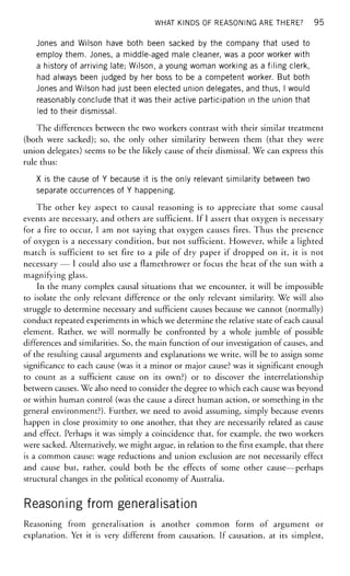 WHAT KINDS OF REASONING ARE THERE? 95
Jones and Wilson have both been sacked by the company that used to
employ them. Jones, a middle-aged male cleaner, was a poor worker with
a history of arriving late; Wilson, a young woman working as a filing clerk,
had always been judged by her boss to be a competent worker. But both
Jones and Wilson had just been elected union delegates, and thus, I would
reasonably conclude that it was their active participation in the union that
led to their dismissal.
The differences between the two workers contrast with their similar treatment
(both were sacked); so, the only other similarity between them (that they were
union delegates) seems to be the likely cause of their dismissal. We can express this
rule thus:
X is the cause of Y because it is the only relevant similarity between two
separate occurrences of Y happening.
The other key aspect to causal reasoning is to appreciate that some causal
events are necessary, and others are sufficient. If I assert that oxygen is necessary
for a fire to occur, I am not saying that oxygen causes fires. Thus the presence
of oxygen is a necessary condition, but not sufficient. However, while a lighted
match is sufficient to set fire to a pile of dry paper if dropped on it, it is not
necessary — I could also use a flamethrower or focus the heat of the sun with a
magnifying glass.
In the many complex causal situations that we encounter, it will be impossible
to isolate the only relevant difference or the only relevant similarity. We will also
struggle to determine necessary and sufficient causes because we cannot (normally)
conduct repeated experiments in which we determine the relative state of each causal
element. Rather, we will normally be confronted by a whole jumble of possible
differences and similarities. So, the main function of our investigation of causes, and
of the resulting causal arguments and explanations we write, will be to assign some
significance to each cause (was it a minor or major cause? was it significant enough
to count as a sufficient cause on its own?) or to discover the interrelationship
between causes. We also need to consider the degree to which each cause was beyond
or within human control (was the cause a direct human action, or something in the
general environment?). Further, we need to avoid assuming, simply because events
happen in close proximity to one another, that they are necessarily related as cause
and effect. Perhaps it was simply a coincidence that, for example, the two workers
were sacked. Alternatively, we might argue, in relation to the first example, that there
is a common cause: wage reductions and union exclusion are not necessarily effect
and cause but, rather, could both be the effects of some other cause—perhaps
structural changes in the political economy of Australia.
Reasoning from generalisation
Reasoning from generalisation is another common form of argument or
explanation. Yet it is very different from causation. If causation, at its simplest,
 