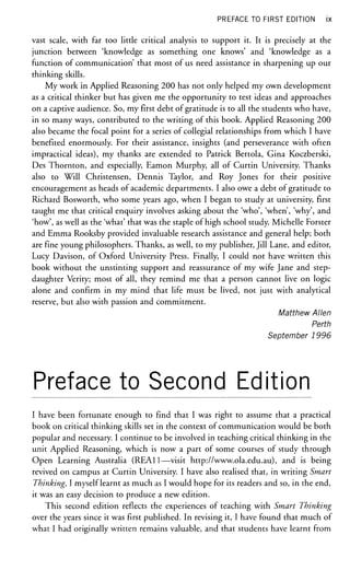 PREFACE TO FIRST EDITION ix
vast scale, with far too little critical analysis to support it. It is precisely at the
junction between 'knowledge as something one knows' and 'knowledge as a
function of communication' that most of us need assistance in sharpening up our
thinking skills.
My work in Applied Reasoning 200 has not only helped my own development
as a critical thinker but has given me the opportunity to test ideas and approaches
on a captive audience. So, my first debt of gratitude is to all the students who have,
in so many ways, contributed to the writing of this book. Applied Reasoning 200
also became the focal point for a series of collegia! relationships from which I have
benefited enormously. For their assistance, insights (and perseverance with often
impractical ideas), my thanks are extended to Patrick Bertola, Gina Koczberski,
Des Thornton, and especially, Eamon Murphy, all of Curtin University. Thanks
also to Will Christensen, Dennis Taylor, and Roy Jones for their positive
encouragement as heads of academic departments. I also owe a debt of gratitude to
Richard Bosworth, who some years ago, when I began to study at university, first
taught me that critical enquiry involves asking about the 'who', 'when', 'why', and
'how', as well as the 'what' that was the staple of high school study. Michelle Forster
and Emma Rooksby provided invaluable research assistance and general help; both
are fine young philosophers. Thanks, as well, to my publisher, Jill Lane, and editor,
Lucy Davison, of Oxford University Press. Finally, I could not have written this
book without the unstinting support and reassurance of my wife Jane and step-
daughter Verity; most of all, they remind me that a person cannot live on logic
alone and confirm in my mind that life must be lived, not just with analytical
reserve, but also with passion and commitment.
Matthew Allen
Perth
September 1996
Preface to Second Edition
I have been fortunate enough to find that I was right to assume that a practical
book on critical thinking skills set in the context of communication would be both
popular and necessary. I continue to be involved in teaching critical thinking in the
unit Applied Reasoning, which is now a part of some courses of study through
Open Learning Australia (REAl 1—visit http://www.ola.edu.au), and is being
revived on campus at Curtin University. I have also realised that, in writing Smart
Thinking, I myself learnt as much as I would hope for its readers and so, in the end,
it was an easy decision to produce a new edition.
This second edition reflects the experiences of teaching with Smart Thinking
over the years since it was first published. In revising it, I have found that much of
what I had originally written remains valuable, and that students have learnt from
 
