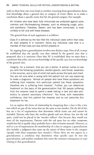 96 SMART THINKING: SKILLS FOR CRITICAL UNDERSTANDING & WRITING
seeks to show how one event leads to another, reasoning from generalisation shows
how knowledge about a general class or category of events allows us to make a
conclusion about a specific event that fits the general category. For example:
All children who have been fully immunised are protected against some
common and life-threatening diseases, such as whooping cough, polio,
and diphtheria. Therefore, Steven, who has been immunised, is most
unlikely to fall sick with these diseases.
The general form of such arguments is as follows:
Class X is defined by the fact that the individual cases within that class
all have property A in common; hence any individual case that is a
member of that class will also exhibit property A.
So, arguing from a generalisation involves two distinct steps. First of all, it must
be established that the specific case does indeed fit the general class that is
proposed, that it is consistent. Once that 'fit' is established, then we must draw a
conclusion that relies, not on our knowledge of the specific case, but our knowledge
of the general class.
Imagine, for a moment, that you are a doctor. A woman comes to see
you with the following symptoms: swollen glands, sore throat, weakness
in the muscles, and a rash of small red spots across the back and chest.
You are not sure what is wrong with the patient but can use reasoning
to make a diagnosis: 'Almost all people who have these symptoms are
suffering from measles; this particular patient has these symptoms;
therefore she is suffering from measles'. Further, you can determine
treatment on the basis of the generalisation that 'All people suffering
from the measles need to spend a week resting in bed and take anti-
biotics to prevent secondary infections'. You know, with reasonable
confidence, that this patient has measles and so can prescribe this
treatment for her.
Let us explore this form of relationship by imagining that a class is like a box
into which we put all the items that are the same as one another. On the lid of this
box are a list of requirements that determine which items can and cannot be
included. Patients who have the swollen glands and sore throat, but not the red
spots, could not be placed in the 'measles sufferer' class because they would not
meet all the requirements. Patients with the red spots but no other symptoms
would also fail to qualify (they probably have a skin irritation instead). However, as
well as a set of requirements for membership of a class or category, a generalisation
also includes a judgment that sums up the nature of those items in the category
('people with these symptoms have measles'). Hence there are two aspects to a
generalisation: a condition that determines what specific cases fit into the
generalisation, and another condition that states the common consequence or state
relating to that generalisation.
 