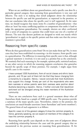WHAT KINDS OF REASONING ARE THERE? 97
When we are confident about our generalisations, and a specific case does fit a
particular general category, then reasoning from generalisations is very easy and
effective. The trick is in making that initial judgment about the relationship
between the specific case and the generalisation, as expressed in the premises, so
that our conclusion (also about the specific case) is well supported. At the same
time, we should recognise that many items fit a number of generalisations—that
often an 'item' has many conflicting qualities or components that make it hard to
judge the appropriate generalisation. For example, doctors are often confronted
with a series of symptoms in a patient that could mean any one of a number of
illnesses. The tests that doctors perform are designed to work out exactly which
'generalisation' to apply to the specific patient and thus make sure that the correct
treatment is prescribed.
Reasoning from specific cases
Where do these generalisations come from? Do we just make them up? No, in most
cases they have been established via reasoning—in this instance, from specific cases
to a generalisation. The difference in reasoning from specific cases is that, although
a general statement is involved, it is not used as a premise but as the conclusion.
We routinely find such reasoning in, for example, opinion polls, statistical analyses,
or any other surveys in which the reasoning supports conclusions that generalise
beyond the specific scope of those premises. For example, I might argue from
specific cases in this manner:
I have surveyed 1000 Australians, from all social classes and ethnic back-
grounds, and 70 per cent of them tell me that they favour changing from
a monarchy to a republic. Hence, I would conclude that most Australians
also support this change. Ninety per cent of.the respondents who were
born overseas or whose parents were born overseas were positive about
Australia becoming a republic. Hence, I further conclude that republican
sentiment will be strongest among the newer members of the Australian
community.
There are two conclusions here; each is a general statement about what all
Australians think, based on a sample of 1000 specific cases. The premises provide
a summary of the many specific cases. Nevertheless, relative to the premises, the
conclusions are much broader assertions ('most Australians' and 'newer members').
The general form of such arguments is as follows:
Specific cases (x) of the general category X show the common property A;
hence, generally speaking, we can expect all members of the category X to
have the common property A.
Reasoning from specific cases depends on the same sorts of judgments about
the underlying relationship between the cases and the general category that we
encountered in the previous section on reasoning from generalisations. If, for
 