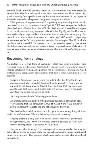98 SMART THINKING: SKILLS FOR CRITICAL UNDERSTANDING & WRITING
example, I had 'unluckily' chosen a sample of 1000 Australians who were unusually
pro-republic, then it is unlikely that my broad conclusions would be correct. So,
good reasoning from specific cases requires some consideration of the degree to
which the cases selected represent the general category as a whole.
This question of 'representativeness' is precisely why reasoning from specific
cases needs to proceed on a sound base of'specifics'. If I were to argue, on the basis
of one bad meal of Italian food, that ^//Italian food was bad, I would be relying on
far too small a sample for my argument to be effective. Equally, we should not trust
surveys that rely on large numbers of responses from an unrepresentative group. For
example, television stations have taken to conducting 'polls' in which people ring
in to answer 'yes' or 'no' to a particular question (for example, 'Should the death
penalty be reintroduced?'). The answer is then represented as a good generalisation
of all Australians' attitudes when, in fact, it is only a generalisation of the views of
those viewers of that particular television station who were able and willing to ring
in.
Reasoning from analogy
An analogy is a special form of reasoning, which has some similarities with
reasoning from specific cases. Reasoning by analogy involves drawing an equally
specific conclusion from specific premises via a comparison of like aspects. Good
analogies avoid comparisons between items that have too many dissimilarities. For
example:
Imagine a friend gave you a guinea pig to look after but forgot to tell you
anything about what to feed it. You might say to yourself, 'I have a guinea
pig and do not know what to feed it; but I do know that my rabbit eats
carrots, and that rabbits and guinea pigs are similar. Hence, I can prob-
ably feed my guinea pig carrots as well'.
Such arguments take the following general form:
An analogy between X and Y (in the premises) supports a conclusion about
Y by showing that the conclusion is true of X; and X and Y are similar in
sufficient relevant respects and are not relevantly dissimilar.
You need to be careful to make sure that you are comparing things that are
similar in a relevant way. Take the following example of reasoning:
Shaving cream is clearly similar in colour, texture, moistness, and body to
whipped cream, and I know that whipped cream is delicious on fruit salad.
Hence, shaving cream is delicious on fruit salad.
Do you see what is wrong? The two types of cream are similar, but they are
definitely not similar in respect of the one main characteristic involved in fruit salad
eating: how they taste. This question of relevance has been explored in more detail
in chapter 6.
 