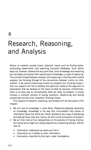8
Research, Reasoning,
and Analysis
Advice on research usually covers 'physical' issues such as finding books,
conducting experiments, and searching computer databases. Such advice
does not, however, address the key point that, since knowledge and reasoning
are intimately connected, then searching for knowledge is a part of reasoning.
The common thread between research and reasoning is that they both involve
analysis: the thinking through of the connections between claims (or infor-
mation). If we cannot consciously control our analysis (our 'thinking moves'),
then our research will fail to address the particular needs of the argument or
explanation that we develop on the basis of what we discover. Furthermore,
there is an easy way to conceptualise what we mean by analysis: it simply
involves a constant process of asking questions. Questioning and testing
possibilities are the most important 'thinking moves'.
Four aspects of research, reasoning, and analysis will be discussed in this
chapter:
1 We will look at knowledge in more detail. Reasoning depends absolutely
on knowledge; knowledge is the way that innumerable little pieces of
information about the world are linked. Questions are a way of expressing
and testing these links and, hence, are the crucial component of analysis.
2 We will then look at four perspectives on the process of finding informa-
tion (what some might call doing research) as a reasoning process. We will
look at:
• Information understood by where we find it.
• Information as it relates to other information.
• Information classified by the topic under investigation.
102
 