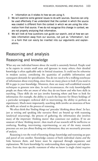 RESEARCH, REASONING, AND ANALYSIS 103
• Information as it relates to how we are using it.
3 We will examine some general issues to do with sources. Sources can only
be used effectively if we understand that the context in which the source
was created is different from the context in which we are using the infor-
mation from that source. If we do not recognise this change in context, we
are not properly analysing that information.
4 We will look at how questions can guide our search, and at how we can
take information away from our sources, not just as 'information', but
in a form that can easily be inserted into our arguments and explan-
ations.
Reasoning and analysis
Reasoning and knowledge
What any one individual knows about the world is extremely limited. People tend
to be experts in certain small areas and ignorant in many others; their detailed
knowledge is often applicable only in limited situations. It could not be otherwise
in modern society, considering the quantities of available information and
consequent demands for specialisation. You do not need to be a walking storehouse
of information about everything, since there are many places to look if you need to
fill in gaps in your knowledge. Moreover, there are many well-established research
techniques to generate new data. In such circumstances, the truly knowledgeable
people are those who are aware of what they do not know and who have skills in
searching. These skills do not just involve knowing where and how to look for
information (for example, the ability to search the Internet for library holdings of
a particular newspaper; technical skill in interviewing; the ability to perform an
experiment). Much more importantly, searching skills involve an awareness of how
the skills are related to the process of reasoning.
We often think that 'finding things out' precedes 'thinking about them'. In fact,
just as writing and speaking (the narrative flow) are bound up with reasoning
(analytical structuring), the process of gathering the information also involves
many of the important 'thinking moves' that constitute our analysis. If we are
unaware of these 'thinking moves', then much of our research will be ineffective or
confusing. Reading, interviewing, experimenting, or any of the many research
processes are not just about finding out information; they are necessarily processes
of analysis.
Reasoning is not the result of knowing things: knowledge and reasoning are part
and parcel of one another. Knowledge consists of both individual claims and the
links between them, and hence must be expressed through arguments and
explanations. We learn knowledge by understanding these arguments and explana-
tions. Even the most specific statement of what we know (a single claim) requires
 