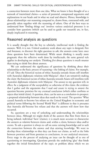 104 SMART THINKING: SKILLS FOR CRITICAL UNDERSTANDING & WRITING
a connection between more than one idea. What we know is best thought of as a
network of interrelated claims—a series of potential, unexpressed arguments and
explanations in our heads and in what we read and observe. Hence, knowledge is
about relationships: our reasoning compared to, drawn from, contrasted with, and
generally taken together with the reasoning of others. One of the best ways to
understand how 'finding things out' involves various analytical processes is to
consider how questions (which can be used to guide our research) are, in fact,
deeply implicated in reasoning.
Reasoned analysis as questions
It is usually thought that the key to scholarly, intellectual work is finding the
answers. Well, it is not. Critical academic work about any topic is designed, first
and foremost, to discover the right questions to ask; the answers come later, once
those questions have been determined. While smart thinking is usually more
pragmatic than the reflective work done by intellectuals, the same general rule
applies in developing our analysis. Thinking first about questions is much smarter
than trying to think first about answers.
We can understand the significance of questions by thinking about their
relationship to the basic process of reasoning—the linking of claims. For example,
if I ask 'Does the historical racism of white Australia towards Asians still interfere
with Australia's diplomatic relations with Malaysia?', then I am tentatively making
the claim 'the historical racism of white Australia towards Asians still interferes with
Australia's diplomatic relations with Malaysia'. The answer to my question will, in
effect, be a judgment of the acceptability or otherwise of this claim; the evidence
that I gather and the arguments that I read and create in trying to answer the
question become premises for my eventual conclusion (which either confirms or
rejects that initial claim). A question, then, can be seen as a conclusion-in-prospect:
a proposed relationship between ideas that needs to be tested. The question 'What
caused Australia to become less reliant on the United Kingdom in economic and
political terms following the Second World War?' is different in that it presumes
that Australia did become less reliant and that the answers will show how that
occurred.
So, questions are a way of unlocking and understanding the relationships
between ideas. Although we might think of the answers that flow from them as
being isolated, individual 'facts' (claims), it is much more accurate to characterise
the answers as relations between claims and, within a claim, between ideas and/or
events. To ask a question is always to call on some existing knowledge and to seek
the connection between the answer and that existing knowledge. We want to
develop these relationships so that they can form our claims, as well as the links
between premises and from premises to conclusions, in our analytical structures.
Every stage in the process of analysing an issue can be thought of as one of
questioning or interrogating. Questions provide the underlying 'glue' that binds
together the initial formulation of the topic or problem about which we are
 