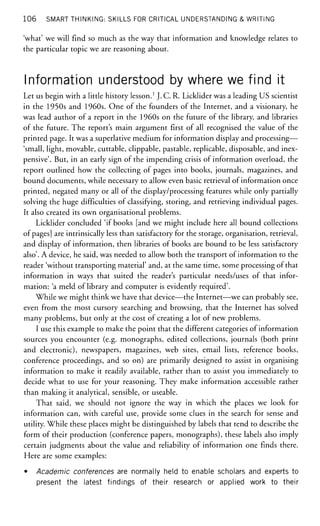 106 SMART THINKING: SKILLS FOR CRITICAL UNDERSTANDING & WRITING
'what' we will find so much as the way that information and knowledge relates to
the particular topic we are reasoning about.
Information understood by where we find it
Let us begin with a little history lesson.1
J. C. R. Licklider was a leading US scientist
in the 1950s and 1960s. One of the founders of the Internet, and a visionary, he
was lead author of a report in the 1960s on the future of the library, and libraries
of the future. The report's main argument first of all recognised the value of the
printed page. It was a superlative medium for information display and processing—
'small, light, movable, cuttable, clippable, pastable, replicable, disposable, and inex-
pensive'. But, in an early sign of the impending crisis of information overload, the
report outlined how the collecting of pages into books, journals, magazines, and
bound documents, while necessary to allow even basic retrieval of information once
printed, negated many or all of the display/processing features while only partially
solving the huge difficulties of classifying, storing, and retrieving individual pages.
It also created its own organisational problems.
Licklider concluded 'if books [and we might include here all bound collections
of pages] are intrinsically less than satisfactory for the storage, organisation, retrieval,
and display of information, then libraries of books are bound to be less satisfactory
also'. A device, he said, was needed to allow both the transport of information to the
reader 'without transporting material' and, at the same time, some processing of that
information in ways that suited the reader's particular needs/uses of that infor-
mation: 'a meld of library and computer is evidently required'.
While we might think we have that device—the Internet—we can probably see,
even from the most cursory searching and browsing, that the Internet has solved
many problems, but only at the cost of creating a lot of new problems.
I use this example to make the point that the different categories of information
sources you encounter (e.g. monographs, edited collections, journals (both print
and electronic), newspapers, magazines, web sites, email lists, reference books,
conference proceedings, and so on) are primarily designed to assist in organising
information to make it readily available, rather than to assist you immediately to
decide what to use for your reasoning. They make information accessible rather
than making it analytical, sensible, or useable.
That said, we should not ignore the way in which the places we look for
information can, with careful use, provide some clues in the search for sense and
utility. While these places might be distinguished by labels that tend to describe the
form of their production (conference papers, monographs), these labels also imply
certain judgments about the value and reliability of information one finds there.
Here are some examples:
• Academic conferences are normally held to enable scholars and experts to
present the latest findings of their research or applied work to their
 