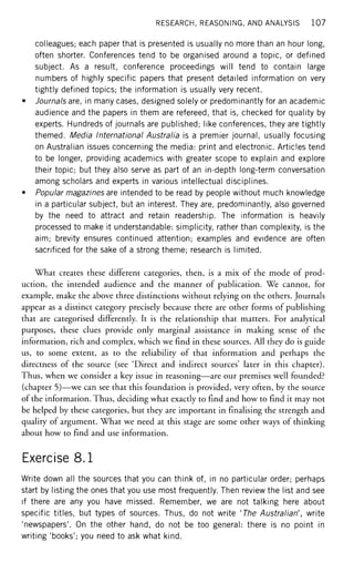 RESEARCH, REASONING, AND ANALYSIS 1 0 7
colleagues; each paper that is presented is usually no more than an hour long,
often shorter. Conferences tend to be organised around a topic, or defined
subject. As a result, conference proceedings will tend to contain large
numbers of highly specific papers that present detailed information on very
tightly defined topics; the information is usually very recent.
• Journals are, in many cases, designed solely or predominantly for an academic
audience and the papers in them are refereed, that is, checked for quality by
experts. Hundreds of journals are published; like conferences, they are tightly
themed. Media International Australia is a premier journal, usually focusing
on Australian issues concerning the media: print and electronic. Articles tend
to be longer, providing academics with greater scope to explain and explore
their topic; but they also serve as part of an in-depth long-term conversation
among scholars and experts in various intellectual disciplines.
• Popular magazines are intended to be read by people without much knowledge
in a particular subject, but an interest. They are, predominantly, also governed
by the need to attract and retain readership. The information is heavily
processed to make it understandable: simplicity, rather than complexity, is the
aim; brevity ensures continued attention; examples and evidence are often
sacrificed for the sake of a strong theme; research is limited.
What creates these different categories, then, is a mix of the mode of prod-
uction, the intended audience and the manner of publication. We cannot, for
example, make the above three distinctions without relying on the others. Journals
appear as a distinct category precisely because there are other forms of publishing
that are categorised differently. It is the relationship that matters. For analytical
purposes, these clues provide only marginal assistance in making sense of the
information, rich and complex, which we find in these sources. All they do is guide
us, to some extent, as to the reliability of that information and perhaps the
directness of the source (see 'Direct and indirect sources' later in this chapter).
Thus, when we consider a key issue in reasoning—are our premises well founded?
(chapter 5)—we can see that this foundation is provided, very often, by the source
of the information. Thus, deciding what exactly to find and how to find it may not
be helped by these categories, but they are important in finalising the strength and
quality of argument. What we need at this stage are some other ways of thinking
about how to find and use information.
Exercise 8.1
Write down all the sources that you can think of, in no particular order; perhaps
start by listing the ones that you use most frequently. Then review the list and see
if there are any you have missed. Remember, we are not talking here about
specific titles, but types of sources. Thus, do not write 'The Australian', write
'newspapers'. On the other hand, do not be too general: there is no point in
writing 'books'; you need to ask what kind.
 