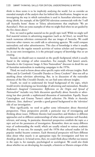 1 1 0 SMART THINKING: SKILLS FOR CRITICAL UNDERSTANDING & WRITING
think in these terms is to be implicitly analysing the world. Let us consider an
extended example of the analysis that lies behind this classification. Imagine we are
investigating the way in which nationalism is used in Australian television adver-
tising (think, for example, of the QANTAS television commercials with the 'I still
call Australia home' theme or Telstra advertisements that emphasise 'We are
Australian'). Here are some examples of what we might find when we are guided by
the five classes above.3
First, we need to gather material on the specific topic itself. While we might well
find material written in advertising magazines (such as Ad News), we would first
watch numerous television commercials that use images of Australia. We could
interview other viewers; we could talk to advertising agencies. We could compare
nationalistic and other advertisements. This class of knowledge is what is usually
established by the regular research activities of various scholars and investigators.
So, in our own investigation, it is the principal category of knowledge that we are
creating.
Second, we should turn to material on the specific background, which is usually
found in the writings of other researchers. For example, Paul James's article,
'Australia in the Corporate Image: A New Nationalism'4
discusses in detail the use
of Australian nationalism in marketing campaigns in the 1970s.
Third, we need to know about other specific topics with relevant insights. Ruth
Abbey and Jo Crawford's 'Crocodile Dundee or Davey Crockett?'5
does not tell us
anything about television advertising. But, in its discussion of the nationalist
elements of the film Crocodile Dundee, we can find some relevant insights.
Fourth, we need to understand the broad background of the topic, which
would involve developing our knowledge of advertising and nationalism. Benedict
Anderson's Imagined Communities: Reflections on the Origin and Spread of
Nationalism6
includes very little discussion specifically about Australia or adver-
tising but does provide a sophisticated discussion of nationalism. Equally, Stuart
Cunningham and Graeme Turner's edited collection The Media in Australia:
Industries, Texts, Audiences7
provides a good general background to the 'television'
side of our investigation.
Most significantly, we need to gather some information about theoretical
perspectives. These perspectives provide a particular way of investigating and
thinking about issues. Different theories lead researchers and thinkers to different
approaches and to different understandings of what makes premises well founded,
relevant, and strong. In particular, theoretical perspectives establish the topic as a
topic and set the parameters of investigation. Remember, there are many different
ways of understanding the world, which are usually related to various academic
disciplines. It was not, for example, until the 1970s that cultural studies (of the
popular media) became common. Each theoretical perspective will have different
ideas about what exactly is an appropriate topic for investigation and how we
should go about it. In broad terms, then, we could think about whether our interest
in the topic is, for example, psychological or sociological. We could also think
about whether we are developing, for example, a feminist or Marxist critique of this
 