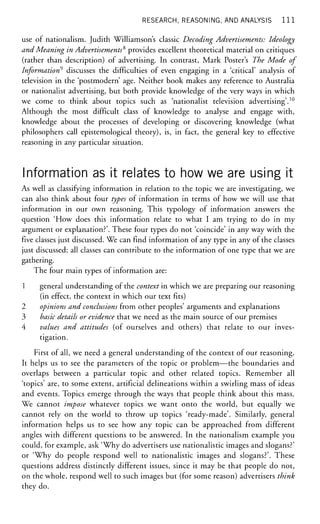 RESEARCH, REASONING, AND ANALYSIS 1 1 1
use of nationalism. Judith Williamson's classic Decoding Advertisements: Ideology
and Meaning in Advertisements2,
provides excellent theoretical material on critiques
(rather than description) of advertising. In contrast, Mark Poster's The Mode of
Information* discusses the difficulties of even engaging in a 'critical' analysis of
television in the 'postmodern' age. Neither book makes any reference to Australia
or nationalist advertising, but both provide knowledge of the very ways in which
we come to think about topics such as 'nationalist television advertising'.10
Although the most difficult class of knowledge to analyse and engage with,
knowledge about the processes of developing or discovering knowledge (what
philosophers call epistemological theory), is, in fact, the general key to effective
reasoning in any particular situation.
Information as it relates to how we are using it
As well as classifying information in relation to the topic we are investigating, we
can also think about four types of information in terms of how we will use that
information in our own reasoning. This typology of information answers the
question 'How does this information relate to what I am trying to do in my
argument or explanation?'. These four types do not 'coincide' in any way with the
five classes just discussed. We can find information of any type in any of the classes
just discussed; all classes can contribute to the information of one type that we are
gathering.
The four main types of information are:
1 general understanding of the context in which we are preparing our reasoning
(in effect, the context in which our text fits)
2 opinions and conclusions from other peoples' arguments and explanations
3 basic details or evidence that we need as the main source of our premises
4 values and attitudes (of ourselves and others) that relate to our inves-
tigation.
First of all, we need a general understanding of the context of our reasoning.
It helps us to see the parameters of the topic or problem—the boundaries and
overlaps between a particular topic and other related topics. Remember all
'topics' are, to some extent, artificial delineations within a swirling mass of ideas
and events. Topics emerge through the ways that people think about this mass.
We cannot impose whatever topics we want onto the world, but equally we
cannot rely on the world to throw up topics 'ready-made'. Similarly, general
information helps us to see how any topic can be approached from different
angles with different questions to be answered. In the nationalism example you
could, for example, ask 'Why do advertisers use nationalistic images and slogans?'
or 'Why do people respond well to nationalistic images and slogans?'. These
questions address distinctly different issues, since it may be that people do not,
on the whole, respond well to such images but (for some reason) advertisers think
they do.
 