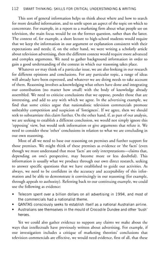 1 1 2 SMART THINKING: SKILLS FOR CRITICAL UNDERSTANDING & WRITING
This sort of general information helps us think about where and how to search
for more detailed information, and to settle upon an aspect of the topic on which to
concentrate. For example, in a report to a marketing firm about what people see on
television, the main focus would be on the former question, rather than the latter.
The context of, for example, a short lecture to high-school students would require
that we keep the information in our argument or explanation consistent with their
expectations and needs; if, on the other hand, we were writing a scholarly article
about television advertising, then the different context would require more advanced
and complex arguments. We need to gather background information in order to
gain a good understanding of the context in which our reasoning takes place.
Whatever we may think of a particular issue, we are also looking in our research
for different opinions and conclusions. For any particular topic, a range of ideas
will already have been expressed, and whatever we are doing needs to take account
of them. Reasoning involves acknowledging what others have done and integrating
our contribution (no matter how small) with the body of knowledge already
assembled. We need to criticise conclusions that we oppose, ponder those that are
interesting, and add to any with which we agree. In the advertising example, we
find that some critics argue that nationalistic television commercials promote
unhealthy competition and suspicion of'foreigners'. If we agree, then we should
seek to substantiate this claim further. On the other hand, if, as part of our analysis,
we are seeking to establish a different conclusion, we would not simply ignore this
'opposing' view, but would seek information or give arguments that refute it. We
need to consider these 'other' conclusions in relation to what we are concluding in
our own reasoning.
Most of all we need to base our reasoning on premises and further support for
those premises. We might think of these premises as evidence or 'the facts' (even
though we must understand that most 'facts' are only interpretations—claims that,
depending on one's perspective, may become more or less doubtful). This
information is usually what we produce through our own direct research, seeking
to answer specific questions that we have established to guide our activities. As
always, we need to be confident in the accuracy and acceptability of this infor-
mation and be able to demonstrate it convincingly in our reasoning (for example,
through appeals to authority). Referring back to our continuing example, we could
use the following as evidence:
• Telecom spent over a billion dollars on all advertising in 1994, and most of
the commercials had a nationalist theme.
• QANTAS consciously seeks to establish itself as a national Australian airline.
• Australians see themselves in the mould of Crocodile Dundee and other 'bush'
heroes.
Yet we could also gather evidence to support any claims we make about the
ways that intellectuals have previously written about advertising. For example, if
our investigation includes a critique of marketing theorists' conclusions that
television commercials are effective, we would need evidence, first of all, that these
 