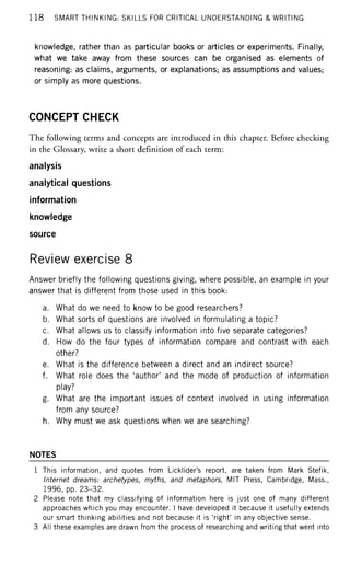 1 1 8 SMART THINKING: SKILLS FOR CRITICAL UNDERSTANDING & WRITING
knowledge, rather than as particular books or articles or experiments. Finally,
what we take away from these sources can be organised as elements of
reasoning: as claims, arguments, or explanations; as assumptions and values;
or simply as more questions.
CONCEPT CHECK
The following terms and concepts are introduced in this chapter. Before checking
in the Glossary, write a short definition of each term:
analysis
analytical questions
information
knowledge
source
Review exercise 8
Answer briefly the following questions giving, where possible, an example in your
answer that is different from those used in this book:
a. What do we need to know to be good researchers?
b. What sorts of questions are involved in formulating a topic?
c. What allows us to classify information into five separate categories?
d. How do the four types of information compare and contrast with each
other?
e. What is the difference between a direct and an indirect source?
f. What role does the 'author' and the mode of production of information
play?
g. What are the important issues of context involved in using information
from any source?
h. Why must we ask questions when we are searching?
NOTES
1 This information, and quotes from Licklider's report, are taken from Mark Stefik,
Internet dreams: archetypes, myths, and metaphors, MIT Press, Cambridge, Mass.,
1996, pp. 23-32.
2 Please note that my classifying of information here is just one of many different
approaches which you may encounter. I have developed it because it usefully extends
our smart thinking abilities and not because it is 'right' in any objective sense.
3 All these examples are drawn from the process of researching and writing that went into
 