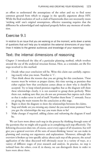 PLANNING AND CREATING YOUR REASONING 1 2 3
an effort to understand the assumptions of the other and try to find some
common ground from which to engage in the specific argument about HIV.
While the final resolution of such a clash of frameworks does not necessarily mean
'sticking with' one's original assumptions, effective reasoning requires that the
difference be acknowledged and explained properly before any moment of resolu-
tion.
Exercise 9.1
In relation to an issue that you are working on at the moment, write down a series
of questions that will help you to establish the external dimensions of your topic
(how it relates to the general audiences and knowledge of your reasoning).
Text: the internal dimensions of reasoning
Chapter 3 introduced the idea of a particular planning method, which revolves
around the use of the analytical structure format. Here, as a reminder, are the five
steps involved in this method:
1 Decide what your conclusion will be. Write this claim out carefully, express-
ing exactly what you mean. Number it T .
2 Then think about the reasons that you are giving for this conclusion. These
reasons must be written as proper claims, this time serving as premises that
either explain how that conclusion comes about or show why it should be
accepted. Try to keep related premises together, but as the diagram will show
these relationships clearly, it is not essential to group them perfectly. Write
them out, making sure that you do not use pronouns but express each claim
so that it makes sense in and of itself. Number them from ' 2 ' onwards. Focus
on giving the main reasons for the conclusion at this stage.
3 Begin to draw the diagram to show the relationships between the claims.
4 Stop and think: are you missing any claims? do you need more premises? have
you got the relationships the way you want them to be?
5 Make changes if required, adding claims and redrawing the diagram if need
be.
We can learn more about each step in the process by thinking through some of
the questions that we might ask to guide us in completing each step effectively. The
following discussion does not, of course, cover every aspect of all situations, but will
give you a general overview of the sorts of smart-thinking 'moves' we can make in
planning and creating our arguments and explanations. Moreover, although this
overview is broken up into specific advice about each step of the process, the actual
application of the ideas discussed will obviously occur in a variety of ways, at a
variety of different stages of your research and analysis. In practice, no step is
isolated from the others, even if, in theory, we can distinguish them in order to
learn more about them.
 