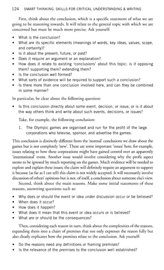 124 SMART THINKING: SKILLS FOR CRITICAL UNDERSTANDING & WRITING
First, think about the conclusion, which is a specific statement of what we are
going to be reasoning towards. It will relate to the general topic with which we are
concerned but must be much more precise. Ask yourself:
• What is the conclusion?
• What are its specific elements (meanings of words, key ideas, values, scope,
and certainty)?
• Is it about the present, future, or past?
• Does it require an argument or an explanation?
• How does it relate to existing 'conclusions' about this topic: is it opposing
them? supporting them? extending them?
• Is the conclusion well formed?
• What sorts of evidence will be required to support such a conclusion?
• Is there more than one conclusion involved here, and can they be combined
in some manner?
In particular, be clear about the following question:
• Is this conclusion directly about some event, decision, or issue, or is it about
the way others think and write about such events, decisions, or issues?
Take, for example, the following conclusion:
1. The Olympic games are organised and run for the profit of the large
corporations who televise, sponsor, and advertise the games.
This conclusion is distinctly different from the 'normal' conclusions we draw about the
games but is not completely 'new'. There are some important 'issues' here, for example,
issues relating to how these corporations might have gained control over an apparently
'international' event. Another issue would involve considering why the profit aspect
seems to be ignored by much reporting on the games. Much evidence will be needed to
explore and explain these issues; the claim will definitely require an argument to support
it because (as far as I can tell) this claim is not widely accepted. It will necessarily involve
discussion of others' opinions but is not, of itself, a conclusion about someone else's view.
Second, think about the main reasons. Make some initial statements of these
reasons, answering questions such as:
• Why does or should the event or idea under discussion occur or be believed?
• When does it occur?
• How does it happen?
• What does it mean that this event or idea occurs or is believed?
• What are or should be the consequences?
Then, considering each reason in turn, think about the complexities of the reasons,
expanding them into a chain of premises that not only expresses the reason fully but
also clearly explicates how the premises relate to the conclusion. Ask yourself:
• Do the reasons need any definitions or framing premises?
• Is the relevance of the premises to the conclusion well established?
 