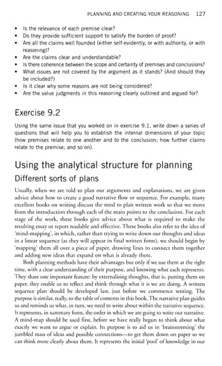 PLANNING AND CREATING YOUR REASONING 1 2 7
• Is the relevance of each premise clear?
• Do they provide sufficient support to satisfy the burden of proof?
• Are all the claims well founded (either self-evidently, or with authority, or with
reasoning)?
• Are the claims clear and understandable?
• Is there coherence between the scope and certainty of premises and conclusions?
• What issues are not covered by the argument as it stands? (And should they
be included?)
• Is it clear why some reasons are not being considered?
• Are the value judgments in this reasoning clearly outlined and argued for?
Exercise 9.2
Using the same issue that you worked on in exercise 9.1, write down a series of
questions that will help you to establish the internal dimensions of your topic
(how premises relate to one another and to the conclusion; how further claims
relate to the premise; and so on).
Using the analytical structure for planning
Different sorts of plans
Usually, when we are told to plan our arguments and explanations, we are given
advice about how to create a good narrative flow or sequence. For example, many
excellent books on writing discuss the need to plan written work so that we move
from the introduction through each of the main points to the conclusion. For each
stage of the work, these books give advice about what is required to make the
resulting essay or report readable and effective. These books also refer to the idea of
'mind-mapping', in which, rather than trying to write down our thoughts and ideas
in a linear sequence (as they will appear in final written form), we should begin by
'mapping' them all over a piece of paper, drawing lines to connect them together
and adding new ideas that expand on what is already there.
Both planning methods have their advantages but only if we use them at the right
time, with a clear understanding of their purpose, and knowing what each represents.
They share one important feature: by externalising thoughts, that is, putting them on
paper, they enable us to reflect and think through what it is we are doing. A written
sequence plan should be developed last, just before we commence writing. The
purpose is similar, really, to the table of contents in this book. The narrative plan guides
us and reminds us what, in turn, we need to write about within the narrative sequence.
It represents, in summary form, the order in which we are going to write our narrative.
A mind-map should be used first, before we have really begun to think about what
exactly we want to argue or explain. Its purpose is to aid us in 'brainstorming' the
jumbled mass of ideas and possible connections—to get them down on paper so we
can think more clearly about them. It represents the initial 'pool' of knowledge in our
 