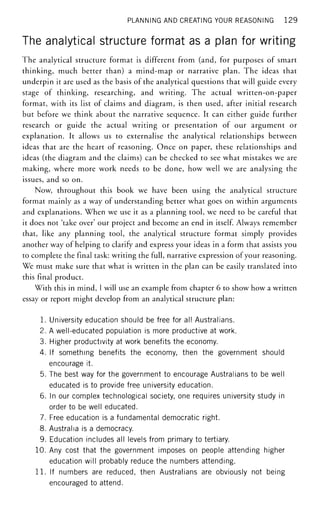 PLANNING AND CREATING YOUR REASONING 129
The analytical structure format as a plan for writing
The analytical structure format is different from (and, for purposes of smart
thinking, much better than) a mind-map or narrative plan. The ideas that
underpin it are used as the basis of the analytical questions that will guide every
stage of thinking, researching, and writing. The actual written-on-paper
format, with its list of claims and diagram, is then used, after initial research
but before we think about the narrative sequence. It can either guide further
research or guide the actual writing or presentation of our argument or
explanation. It allows us to externalise the analytical relationships between
ideas that are the heart of reasoning. Once on paper, these relationships and
ideas (the diagram and the claims) can be checked to see what mistakes we are
making, where more work needs to be done, how well we are analysing the
issues, and so on.
Now, throughout this book we have been using the analytical structure
format mainly as a way of understanding better what goes on within arguments
and explanations. When we use it as a planning tool, we need to be careful that
it does not 'take over' our project and become an end in itself. Always remember
that, like any planning tool, the analytical structure format simply provides
another way of helping to clarify and express your ideas in a form that assists you
to complete the final task: writing the full, narrative expression of your reasoning.
We must make sure that what is written in the plan can be easily translated into
this final product.
With this in mind, I will use an example from chapter 6 to show how a written
essay or report might develop from an analytical structure plan:
1. University education should be free for all Australians.
2. A well-educated population is more productive at work.
3. Higher productivity at work benefits the economy.
4. If something benefits the economy, then the government should
encourage it.
5. The best way for the government to encourage Australians to be well
educated is to provide free university education.
6. In our complex technological society, one requires university study in
order to be well educated.
7. Free education is a fundamental democratic right.
8. Australia is a democracy.
9. Education includes all levels from primary to tertiary.
10. Any cost that the government imposes on people attending higher
education will probably reduce the numbers attending.
1 1 . If numbers are reduced, then Australians are obviously not being
encouraged to attend.
 