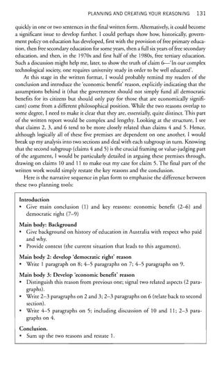 PLANNING AND CREATING YOUR REASONING 1 3 1
quickly in one or two sentences in thefinalwritten form. Alternatively, it could become
a significant issue to develop further. I could perhaps show how, historically, govern-
ment policy on education has developed, first with the provision of free primary educa-
tion, then free secondary education for some years, then a full six years of free secondary
education, and then, in the 1970s and first half of the 1980s, free tertiary education.
Such a discussion might help me, later, to show the truth of claim 6—'In our complex
technological society, one requires university study in order to be well educated'.
At this stage in the written format, I would probably remind my readers of the
conclusion and introduce the 'economic benefit' reason, explicitly indicating that the
assumptions behind it (that the government should not simply fund all democratic
benefits for its citizens but should only pay for those that are economically signifi-
cant) come from a different philosophical position. While the two reasons overlap to
some degree, I need to make it clear that they are, essentially, quite distinct. This part
of the written report would be complex and lengthy. Looking at the structure, I see
that claims 2, 3, and 6 tend to be more closely related than claims 4 and 5- Hence,
although logically all of these five premises are dependent on one another, I would
break up my analysis into two sections and deal with each subgroup in turn. Knowing
that the second subgroup (claims 4 and 5) is the crucial framing or value-judging part
of the argument, I would be particularly detailed in arguing these premises through,
drawing on claims 10 and 11 to make out my case for claim 5. The final part of the
written work would simply restate the key reasons and the conclusion.
Here is the narrative sequence in plan form to emphasise the difference between
these two planning tools:
Introduction
• Give main conclusion (1) and key reasons: economic benefit (2—6) and
democratic right (7-9)
Main body: Background
• Give background on history of education in Australia with respect who paid
and why.
• Provide context (the current situation that leads to this argument).
Main body 2: develop 'democratic right' reason
• Write 1 paragraph on 8; 4-5 paragraphs on 7; 4-5 paragraphs on 9.
Main body 3: Develop 'economic benefit' reason
• Distinguish this reason from previous one; signal two related aspects (2 para-
graphs).
• Write 2-3 paragraphs on 2 and 3; 2-3 paragraphs on 6 (relate back to second
section).
• Write 4-5 paragraphs on 5; including discussion of 10 and 11; 2-3 para-
graphs on 4.
Conclusion.
• Sum up the two reasons and restate 1.
 