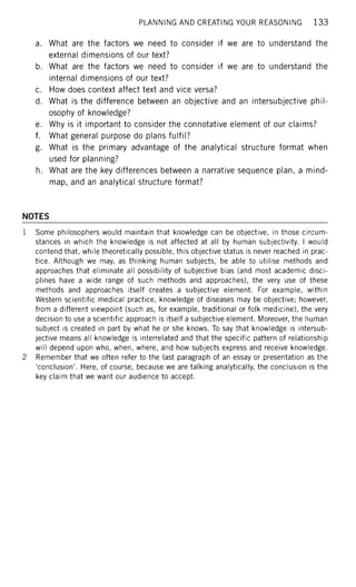 PLANNING AND CREATING YOUR REASONING 1 3 3
a. What are the factors we need to consider if we are to understand the
external dimensions of our text?
b. What are the factors we need to consider if we are to understand the
internal dimensions of our text?
c. How does context affect text and vice versa?
d. What is the difference between an objective and an intersubjective phil-
osophy of knowledge?
e. Why is it important to consider the connotative element of our claims?
f. What general purpose do plans fulfil?
g. What is the primary advantage of the analytical structure format when
used for planning?
h. What are the key differences between a narrative sequence plan, a mind-
map, and an analytical structure format?
NOTES
1 Some philosophers would maintain that knowledge can be objective, in those circum-
stances in which the knowledge is not affected at all by human subjectivity. I would
contend that, while theoretically possible, this objective status is never reached in prac-
tice. Although we may, as thinking human subjects, be able to utilise methods and
approaches that eliminate all possibility of subjective bias (and most academic disci-
plines have a wide range of such methods and approaches), the very use of these
methods and approaches itself creates a subjective element. For example, within
Western scientific medical practice, knowledge of diseases may be objective; however,
from a different viewpoint (such as, for example, traditional or folk medicine), the very
decision to use a scientific approach is itself a subjective element. Moreover, the human
subject is created in part by what he or she knows. To say that knowledge is intersub-
jective means all knowledge is interrelated and that the specific pattern of relationship
will depend upon who, when, where, and how subjects express and receive knowledge.
2 Remember that we often refer to the last paragraph of an essay or presentation as the
'conclusion'. Here, of course, because we are talking analytically, the conclusion is the
key claim that we want our audience to accept.
 