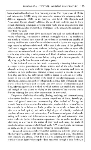 BRINGING IT ALL TOGETHER: NARRATIVE AND STRUCTURE 1 3 5
basis of critical feedback on their first assignments. The Department of Media
and Information (DMI), along with some other areas of the university, takes a
different approach. DMI, in its first-year unit MCI 101: Research and
Presentation Project, directly addresses the need that students have to learn
correct referencing techniques, devoting some weeks and an assignment to that
task. Students can also practise these techniques in the assignments required in
other first-year units.
Nevertheless, even when direct attention of the kind just outlined has been
paid to referencing, some students continue to struggle with it. The problem is
not merely a technical one, since all the students at university are capable of
learning to follow the kinds of technical directions that lay out the appropriate
steps needed to reference their work. What then is the cause of this problem?
DMI would suggest that many students (including some who are quite able
referencers) remain confused about the admittedly complex set of reasons that
explain why referencing is so important in all kinds of written communication.
This paper will outline these reasons before ending with a short exploration of
why they might be hard for some students to grasp.
As just indicated, there are three main reasons why referencing is important
in essays, reports, presentations, theses, articles, and all the other kinds of
scholarly writing in which students engage both at university and then, as
graduates, in their professions. Without seeking to assign a priority to any of
them they are: first, that referencing enables a reader to seek out more infor-
mation on the topic of the written work, based on the references given; second,
referencing acknowledges authors' ethical and academic debt of thanks to those
sources which they have used to create their own 'source' of information; and
third, referencing provides a method by which authors can establish the validity
and strength of their claims by relying on the authority of the source to which
they are referring. Let us examine these reasons in more detail.
The process of effective scholarship (finding, analysing, and communicating
information) involves an almost-constant acquisition of ideas, knowledge,
views, and general contextual understanding. One method of finding the
material from which to acquire this information, used mainly at times of inten-
sive research, is to follow the leads provided in an article or book via the
references to find, quickly and with a high degree of reliability, additional
valuable, relevant sources of information. A well-constructed piece of scholarly
writing will contain both information in its own right and information that
assists readers in further information acquisition. Thus an author needs to see
referencing as a service to the reader of their work and, using the kinds of
standard methods that are available (such as the APA system), make sure readers
are easily able to go from their text to others via those references.
The second reason noted above was that authors owe a debt to those writers
who have provided them with information, inspiration, and ideas. This debt is
both scholarly and ethical. What do I mean by assigning two different aspects
to this notion of debt? Following the 'debt' metaphor through a little further, it
 