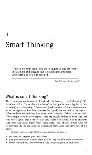 1
Smart Thinking
There is an inner logic, and we're taught to stay far from it
It is simple and elegant, but it's cruel and antithetic
And there's no effort to reveal it ...
Bad Religion, 'Inner Logic'
What is smart thinking?
There are many words associated with what is, loosely, termed 'thinking'. We
are often told to 'think about the issues', to 'analyse in more depth', to 'use
reasoning', or to 'be rational'. Sometimes (perhaps with reference to computers,
or to the legendary Star Trek character Mr Spock) we are told to 'be logical'.
Often students are told that they must think 'critically' if they are to succeed.
When people write essays or reports, they are usually advised to make sure that
they have a good 'argument' or that they 'explain in detail'. But do students
(and lecturers) really know what these words and phrases mean? Can we
actually identify the key skills and underlying techniques that allow us to think
better?
The answer is yes. Smart thinking means.knowing how to:
• work out and express your main ideas
• plan your communication of ideas so that they can be clearly understood
• check to see if you have covered all the important parts of your topic
1
 