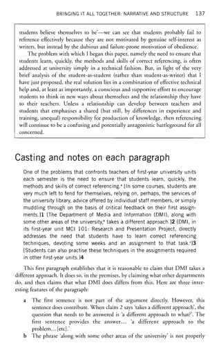 BRINGING IT ALL TOGETHER: NARRATIVE AND STRUCTURE 137
students believe themselves to be'—we can see that students probably fail to
reference effectively because they are not motivated by genuine self-interest as
writers, but instead by the dubious and failure-prone motivation of obedience.
The problem with which I began this paper, namely the need to ensure that
students learn, quickly, the methods and skills of correct referencing, is often
addressed at university simply in a technical fashion. But, in light of the very
brief analysis of the student-as-student (rather than student-as-writer) that I
have just proposed, the real solution lies in a combination of effective technical
help and, at least as importantly, a conscious and supportive effort to encourage
students to think in new ways about themselves and the relationship they have
to their teachers. Unless a relationship can develop between teachers and
students that emphasises a shared (but still, by differences in experience and
training, unequal) responsibility for production of knowledge, then referencing
will continue to be a confusing and potentially antagonistic battleground for all
concerned.
Casting and notes on each paragraph
One of the problems that confronts teachers of first-year university units
each semester is the need to ensure that students learn, quickly, the
methods and skills of correct referencing.3
[In some courses, students are
very much left to fend for themselves, relying on, perhaps, the services of
the university library, advice offered by individual staff members, or simply
muddling through on the basis of critical feedback on their first assign-
ments.]1 [The Department of Media and Information (DMI), along with
some other areas of the university," takes a different approach.]2 [DMI, in
its first-year unit MCI 101: Research and Presentation Project, directly
addresses the need that students have to learn correct referencing
techniques, devoting some weeks and an assignment to that task.c
]3
[Students can also practise these techniques in the assignments required
in other first-year units.]4
This first paragraph establishes that it is reasonable to claim that DMI takes a
different approach. It does so, in the premises, by claiming what other departments
do, and then claims that what DMI does differs from this. Here are three inter-
esting features of the paragraph:
a The first sentence is not part of the argument directly. However, this
sentence does contribute. When claim 2 says 'takes a different approach', the
question that needs to be answered is 'a different approach to what?'. The
first sentence provides the answer... 'a different approach to the
problem... [etc].'
b The phrase 'along with some other areas of the university' is not properly
 