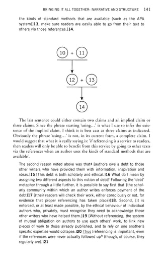 BRINGING IT ALL TOGETHER: NARRATIVE AND STRUCTURE 141
the kinds of standard methods that are available (such as the APA
system)]13, make sure readers are easily able to go from their text to
others via those references.]14.
© • ©
© • ©
©
The last sentence could either contain two claims and an implied claim or
three claims. Since the phrase starting 'using...' is what I use to infer the exis-
tence of the implied claim, I think it is best cast as three claims as indicated.
Obviously the phrase 'using...' is not, in its current form, a complete claim. I
would suggest that what it is really saying is: 'if referencing is a service to readers,
then readers will only be able to benefit from this service by going to other texts
via the references when an author uses the kinds of standard methods that are
available'.
The second reason noted above was thatg
[authors owe a debt to those
other writers who have provided them with information, inspiration and
ideas.]15 [This debt is both scholarly and ethical.]16 What do I mean by
assigning two different aspects to this notion of debt? Following the 'debt'
metaphor through a little further, it is possible to say first that [the schol-
arly community within which an author writes enforces payment of the
debt]17 [(their readers will check their work, either consciously or not, for
evidence that proper referencing has taken place)]18. Second, [it is
enforced, or at least made possible, by the ethical behaviour of individual
authors who, privately, must recognise they need to acknowledge those
other writers who have helped them.]19 [Without referencing, the system
of mutual obligation on authors to use each others' work, to link new
pieces of work to those already published, and to rely on one another's
specific expertise would collapse.]20 Thus [referencing is important, even
if the references were never actually followed uph
(though, of course, they
regularly are).]21
 