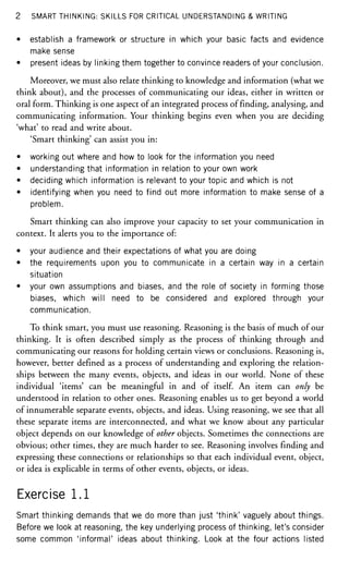 2 SMART THINKING: SKILLS FOR CRITICAL UNDERSTANDING & WRITING
• establish a framework or structure in which your basic facts and evidence
make sense
• present ideas by linking them together to convince readers of your conclusion.
Moreover, we must also relate thinking to knowledge and information (what we
think about), and the processes of communicating our ideas, either in written or
oral form. Thinking is one aspect of an integrated process of finding, analysing, and
communicating information. Your thinking begins even when you are deciding
'what' to read and write about.
'Smart thinking' can assist you in:
• working out where and how to look for the information you need
• understanding that information in relation to your own work
• deciding which information is relevant to your topic and which is not
• identifying when you need to find out more information to make sense of a
problem.
Smart thinking can also improve your capacity to set your communication in
context. It alerts you to the importance of:
• your audience and their expectations of what you are doing
• the requirements upon you to communicate in a certain way in a certain
situation
• your own assumptions and biases, and the role of society in forming those
biases, which will need to be considered and explored through your
communication.
To think smart, you must use reasoning. Reasoning is the basis of much of our
thinking. It is often described simply as the process of thinking through and
communicating our reasons for holding certain views or conclusions. Reasoning is,
however, better defined as a process of understanding and exploring the relation-
ships between the many events, objects, and ideas in our world. None of these
individual 'items' can be meaningful in and of itself. An item can only be
understood in relation to other ones. Reasoning enables us to get beyond a world
of innumerable separate events, objects, and ideas. Using reasoning, we see that all
these separate items are interconnected, and what we know about any particular
object depends on our knowledge of other objects. Sometimes the connections are
obvious; other times, they are much harder to see. Reasoning involves finding and
expressing these connections or relationships so that each individual event, object,
or idea is explicable in terms of other events, objects, or ideas.
Exercise 1.1
Smart thinking demands that we do more than just 'think' vaguely about things.
Before we look at reasoning, the key underlying process of thinking, let's consider
some common 'informal' ideas about thinking. Look at the four actions listed
 