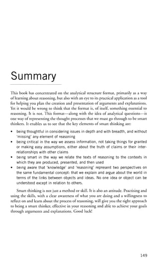 Summary
This book has concentrated on the analytical structure format, primarily as a way
of learning about reasoning, but also with an eye to its practical application as a tool
for helping you plan the creation and presentation of arguments and explanations.
Yet it would be wrong to think that the format is, of itself, something essential to
reasoning. It is not. This format—along with the idea of analytical questions—is
one way of representing the thought processes that we must go through to be smart
thinkers. It enables us to see that the key elements of smart thinking are:
• being thoughtful in considering issues in depth and with breadth, and without
'missing' any element of reasoning
• being critical in the way we assess information, not taking things for granted
or making easy assumptions, either about the truth of claims or their inter-
relationships with other claims
• being smart in the way we relate the texts of reasoning to the contexts in
which they are produced, presented, and then used
• being aware that 'knowledge' and 'reasoning' represent two perspectives on
the same fundamental concept: that we explain and argue about the world in
terms of the links between objects and ideas. No one idea or object can be
understood except in relation to others.
Smart thinking is not just a method or skill. It is also an attitude. Practising and
using the skills, with a clear awareness of what you are doing and a willingness to
reflect on and learn about the process of reasoning, will give you the right approach
to being a smart thinker, effective in your reasoning and able to achieve your goals
through arguments and explanations. Good luck!
149
 