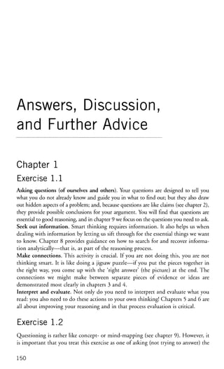 Answers, Discussion,
and Further Advice
Chapter 1
Exercise 1.1
Asking questions (of ourselves and others). Your questions are designed to tell you
what you do not already know and guide you in what to find out; but they also draw
out hidden aspects of a problem; and, because questions are like claims (see chapter 2),
they provide possible conclusions for your argument. You will find that questions are
essential to good reasoning, and in chapter 9 we focus on the questions you need to ask.
Seek out information. Smart thinking requires information. It also helps us when
dealing with information by letting us sift through for the essential things we want
to know. Chapter 8 provides guidance on how to search for and recover informa-
tion analytically—that is, as part of the reasoning process.
Make connections. This activity is crucial. If you are not doing this, you are not
thinking smart. It is like doing a jigsaw puzzle—if you put the pieces together in
the right way, you come up with the 'right answer' (the picture) at the end. The
connections we might make between separate pieces of evidence or ideas are
demonstrated most clearly in chapters 3 and 4.
Interpret and evaluate. Not only do you need to interpret and evaluate what you
read: you also need to do these actions to your own thinking! Chapters 5 and 6 are
all about improving your reasoning and in that process evaluation is critical.
Exercise 1.2
Questioning is rather like concept- or mind-mapping (see chapter 9). However, it
is important that you treat this exercise as one of asking (not trying to answer) the
150
 