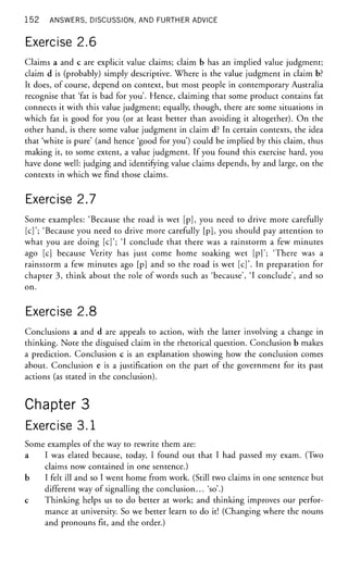 1 5 2 ANSWERS, DISCUSSION, AND FURTHER ADVICE
Exercise 2.6
Claims a and c are explicit value claims; claim b has an implied value judgment;
claim d is (probably) simply descriptive. Where is the value judgment in claim b?
It does, of course, depend on context, but most people in contemporary Australia
recognise that 'fat is bad for you'. Hence, claiming that some product contains fat
connects it with this value judgment; equally, though, there are some situations in
which fat is good for you (or at least better than avoiding it altogether). On the
other hand, is there some value judgment in claim d? In certain contexts, the idea
that 'white is pure' (and hence 'good for you') could be implied by this claim, thus
making it, to some extent, a value judgment. If you found this exercise hard, you
have done well: judging and identifying value claims depends, by and large, on the
contexts in which we find those claims.
Exercise 2.7
Some examples: 'Because the road is wet [p], you need to drive more carefully
[c]'; 'Because you need to drive more carefully [p], you should pay attention to
what you are doing [c]'; 'I conclude that there was a rainstorm a few minutes
ago [c] because Verity has just come home soaking wet [p]'; 'There was a
rainstorm a few minutes ago [p] and so the road is wet [c]'. In preparation for
chapter 3, think about the role of words such as 'because', 'I conclude', and so
on.
Exercise 2.8
Conclusions a and d are appeals to action, with the latter involving a change in
thinking. Note the disguised claim in the rhetorical question. Conclusion b makes
a prediction. Conclusion c is an explanation showing how the conclusion comes
about. Conclusion e is a justification on the part of the government for its past
actions (as stated in the conclusion).
Chapter 3
Exercise 3.1
Some examples of the way to rewrite them are:
a I was elated because, today, I found out that I had passed my exam. (Two
claims now contained in one sentence.)
b I felt ill and so I went home from work. (Still two claims in one sentence but
different way of signalling the conclusion... 'so'.)
c Thinking helps us to do better at work; and thinking improves our perfor-
mance at university. So we better learn to do it! (Changing where the nouns
and pronouns fit, and the order.)
 
