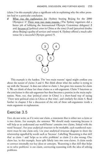 ANSWERS, DISCUSSION, AND FURTHER ADVICE 1 5 5
(claim 3 in this example) plays a significant role in explaining why the other prem-
ises lead to a particular conclusion.
d What was the explanation for (Sydney beating Beijing for the 2000
Olympics) 1? There were two main reasons. (The Sydney organisers did a
better job of lobbying the International Olympic Committee delegates) 2
and, because of (political crises in China at the time) 3 and (perceived doubts
about Beijing's quality of services and venues) 4, (Sydney offered a much safer
venue for a successful Olympic games) 5.
This example is the hardest. The 'two main reasons' signal might confuse you
about the nature of claims 3 and 4. But think about what the author is trying to
say with the 'because'. It does not relate to claim 1, but gives two reasons for claim
5. We can think of these last three claims as a sub-argument. Claim 5 functions as
the conclusion in this sub-argument but then becomes a premise in the main expla-
nation. Note, too, that 'political crises in China' is a short-hand way of saying
'There were political crises in China at that time', and similarly for claim 4. Read
further in chapter 3 for a discussion of the role of these sub-arguments inside a
main argument or explanation.
Exercise 3.5
First, do not write, as if it were one claim, a statement that is either not a claim or
is two claims. For example, the sentence 'We should study reasoning because it
will help us to understand our world better' contains two claims, linked with the
word 'because'. For your analytical structure to be workable, each numbered state-
ment must be one claim only. Use your analytical structure diagram to show the
relationship signalled by words such as 'because'. Labelling 'Reasoning is that skill
that' as claim 1 and 'helps us to solve problems' as claim 2 is also wrong. One
claim has, in this example, been split falsely into two non-claims. A claim needs
to connect internally two key ideas or concepts. 'Reasoning is that skill that helps
us to solve problems' is one claim, connecting reasoning with the idea of solving
problems.
 