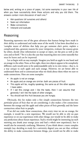 SMART THINKING 3
below and, writing on a piece of paper, list some examples in your own life of
when you have successfully done these actions and why you did them. The
answers contain more discussion of each one.2
• Ask questions (of ourselves and others)
• Seek out information
• Make connections
• Interpret and evaluate
Reasoning
Reasoning represents one of the great advances that human beings have made in
their ability to understand and make sense of the world. It has been described as a
'complex weave of abilities that help you get someone else's point, explain a
complicated idea, generate reasons for your viewpoints, evaluate the reasons given
by others, decide what information to accept or reject, see the pros as well as the
cons and so forth'.3
Yet it is also the case that reasoning does not come naturally but
must be learnt and can be improved.
Let us begin with an easy example. Imagine you hold an apple in one hand and
an orange in the other. Now, at first sight, these two objects appear to be completely
different; each would seem to be understandable only in its own terms—that is, in
a way unique to each apple and each orange. However, we are better able to
understand them and to communicate what we think about them when we start to
make connections. Here are some examples:
• An apple is not an orange.
• An apple and an orange are similar: both are pieces of fruit.
• This apple will be, roughly speaking, the same as all the other apples
I have eaten.
• If I eat this orange and I like the taste, then I can assume that
generally I will like the taste of other oranges.
• You should eat this fruit because you are hungry.
Obviously, this list makes only a few simple connections between the two
particular pieces of fruit that we are considering; it also makes a few connections
between the orange and the apple and other pieces of fruit generally; and the latter
connections relate fruit to people.
If we did not make these connections, then every time we ate an orange, for
example, it would be a new experience. We would not be able to rely on past
experience or on our experiences with other things; nor would we be able to make
any predictions about future experience. Such a world might be interesting (as each
morning you drank your orange juice and had a whole new experience), but it
would also be extremely confusing. Moreover, if you think about a more complex
example (say, deciding to study for a university degree) you can see that, without
the ability to make connections between things, you would not be able to make
 
