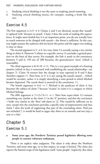 162 ANSWERS, DISCUSSION, AND FURTHER ADVICE
c Studying critical thinking is not the same as studying moral reasoning,
d Studying critical thinking means, for example, reading a book like this
one.
Exercise 4.5
The first argument is 2+3 —» 4. Claims 2 and 4 are identical, except that 'assault'
is replaced with 'threaten to attack'. Claim 3 does the work of making this equiva-
lence. It might seem foolish but it is an important point: you do not actually have
to touch someone to be charged with assault—the threat is sufficient. In this case,
one might assume the audience did not know this point and the arguer was making
it clear to them.
The second argument is 5 —> 6. In a way claim 5 is actually saying a very similar
thing to claim 6. However 5 relates to a specific survey; 6 concludes a general posi-
tion on the basis of that survey. For example, the link is made in the consistency
between 5 and 6; 150 out of 200 becomes the generalisation 'most' (which is
reasonable).
The third argument is 8+9+10 —» 11. This is a very good example of a framing
premise (which in fact is concerned with establishing the causal relationship—see
chapter 7). Claim 10 ensures that the change in state reported in 8 and 9 does
therefore support 11. Note how, in 9, it is not saying the assault caused... (which
would be circular), rather, it is simply identifying a time period in which Michael
became depressed. The causal chain is asserted in the conclusion, 11.
The fourth argument is 4+6 —> 7. Michael is the predicate of claim 4, but
becomes the subject of claim 7 because 'victims' in claim 6 is a category to which
Michael belongs.
The fifth argument is 7+12+13+11 —» 1. Note how super-claim 12 contains
something very similar to the claim 11 in the 'if position, and that the conclusion
1 looks very similar to the 'then' sub-claim in 12. This would be sufficient on its
own, except that the conclusion provides a specific time of imprisonment and thus
claim 7 does the work of supporting that part of the concluding claim. Had you
not included 7, it would be hard to argue why three to six months and not (say) a
year or a day!
Chapter 5
Exercise 5.1
a Some years ago, the Northern Territory passed legislation allowing some
people to commit voluntary euthanasia.
There is no explicit value judgment. The claim is only about the Northern
Territory, and some time ago, so in that respect, its scope is limited. The claim also
reports the limited scope of the legislation itself: 'some people'. Implicitly, this claim
 