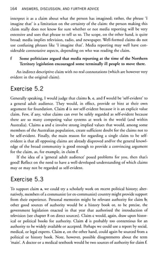 164 ANSWERS, DISCUSSION, AND FURTHER ADVICE
interpret it as a claim about what the person has imagined; rather, the phrase 'I
imagine that' is a limitation on the certainty of the claim: the person making this
claim really does not know for sure whether or not media reporting will be very
extensive and uses that phrase to tell us so. The scope, on the other hand, is quite
broad: media implies television, radio, and newspaper. Well-formed claims do not
use confusing phrases like 'I imagine that'. Media reporting may well have con-
siderable connotative aspects, depending on who was reading the claim.
f Some politicians argued that media reporting at the time of the Northern
Territory legislation encouraged some terminally ill people to move there.
An indirect descriptive claim with no real connotations (which are however very
evident in the original claim).
Exercise 5.2
Generally speaking, I would judge that claims b, e, and f would be 'self-evident' to
a general adult audience. They would, in effect, provide or hint at their own
argument for foundation. Claim d is not self-evident because it is an explicit value
claim. Few, if any, value claims can ever be safely regarded as self-evident because
there are so many competing value systems at work in the world (and within
Australia). Claims a and c involve strong implied values that would, among some
members of the Australian population, create sufficient doubt for the claims not to
be self-evident. Finally, the main reason for regarding a single claim to be self-
evident is that all opposing claims are already disproved and/or the general knowl-
edge of the broad community is good enough to provide a convincing argument
for the claim, as, for example, in claim f.
If the idea of a 'general adult audience' posed problems for you, then that's
good! Reflect on the need to have a well-developed understanding of which claims
may or may not be regarded as self-evident.
Exercise 5.3
To support claim a, we could try a scholarly work on recent political history; alter-
natively, members of a communist (or ex-communist) country might provide support
from their experience. Personal memories might be relevant authority for claim b;
other good sources of authority would be a history book or, to be precise, the
government legislation enacted in that year that authorised the introduction of
television (see chapter 8 on direct sources). Claim c would, again, draw upon histor-
ical or political books for authority. Claim d is probably too contentious for an
authority to be widely available or accepted. Perhaps we could use a report by social,
medical, or legal experts. Claim e, on the other hand, could again be sourced from a
political or history book. Note, however, possible disagreements about the term
'main'. A doctor or a medical textbook would be two sources of authority for claim f.
 