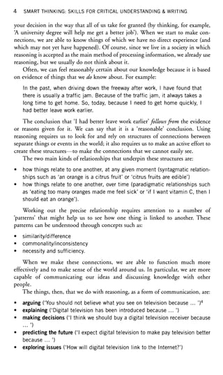 4 SMART THINKING: SKILLS FOR CRITICAL UNDERSTANDING & WRITING
your decision in the way that all of us take for granted (by thinking, for example,
'A university degree will help me get a better job'). When we start to make con-
nections, we are able to know things of which we have no direct experience (and
which may not yet have happened). Of course, since we live in a society in which
reasoning is accepted as the main method of processing information, we already use
reasoning, but we usually do not think about it.
Often, we can feel reasonably certain about our knowledge because it is based
on evidence of things that we do know about. For example:
In the past, when driving down the freeway after work, I have found that
there is usually a traffic jam. Because of the traffic jam, it always takes a
long time to get home. So, today, because I need to get home quickly, I
had better leave work earlier.
The conclusion that 'I had better leave work earlier' follows from the evidence
or reasons given for it. We can say that it is a 'reasonable' conclusion. Using
reasoning requires us to look for and rely on structures of connections between
separate things or events in the world; it also requires us to make an active effort to
create these structures—to make the connections that we cannot easily see.
The two main kinds of relationships that underpin these structures are:
• how things relate to one another, at any given moment (syntagmatic relation-
ships such as 'an orange is a citrus fruit' or 'citrus fruits are edible')
• how things relate to one another, over time (paradigmatic relationships such
as 'eating too many oranges made me feel sick' or 'if I want vitamin C, then I
should eat an orange').
Working out the precise relationship requires attention to a number of
'patterns' that might help us to see how one thing is linked to another. These
patterns can be understood through concepts such as:
• similarity/difference
• commonality/inconsistency
• necessity and sufficiency.
When we make these connections, we are able to function much more
effectively and to make sense of the world around us. In particular, we are more
capable of communicating our ideas and discussing knowledge with other
people.
The things, then, that we do with reasoning, as a form of communication, are:
• arguing ('You should not believe what you see on television because ... ')4
• explaining ('Digital television has been introduced because ... ')
• making decisions CI think we should buy a digital television receiver because
... ')
• predicting the future ('I expect digital television to make pay television better
because ... ')
• exploring issues ('How will digital television link to the Internet?')
 